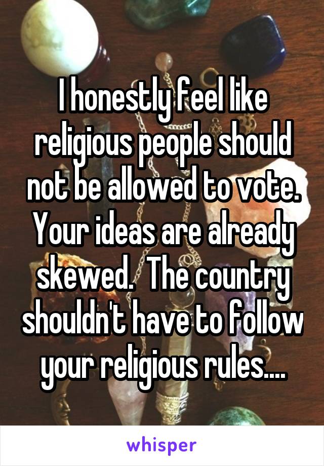 I honestly feel like religious people should not be allowed to vote. Your ideas are already skewed.  The country shouldn't have to follow your religious rules....