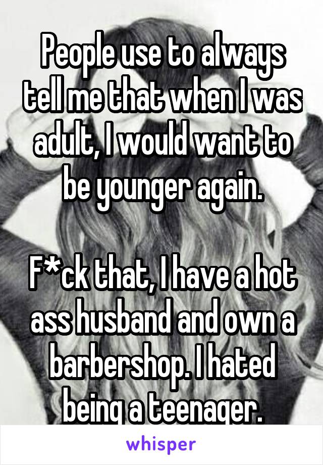 People use to always tell me that when I was adult, I would want to be younger again.

F*ck that, I have a hot ass husband and own a barbershop. I hated being a teenager.