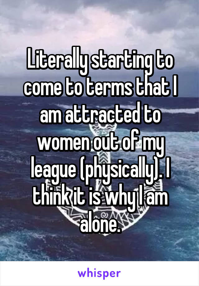 Literally starting to come to terms that I am attracted to women out of my league (physically). I think it is why I am alone.