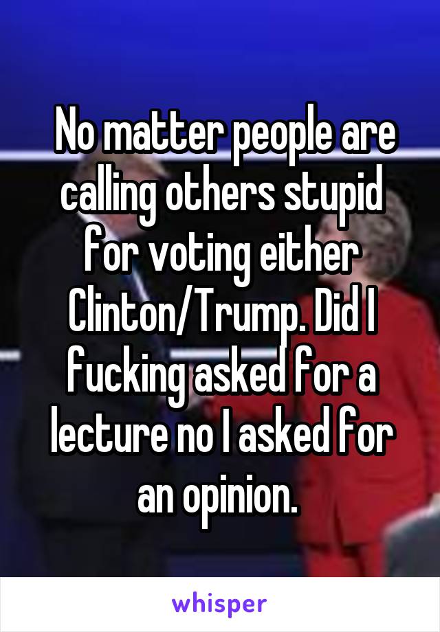  No matter people are calling others stupid for voting either Clinton/Trump. Did I fucking asked for a lecture no I asked for an opinion. 