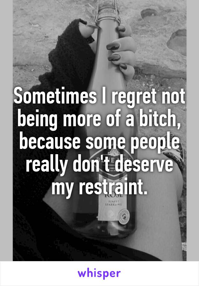 Sometimes I regret not being more of a bitch, because some people really don't deserve my restraint.