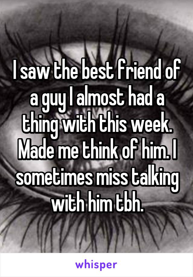 I saw the best friend of a guy I almost had a thing with this week. Made me think of him. I sometimes miss talking with him tbh.