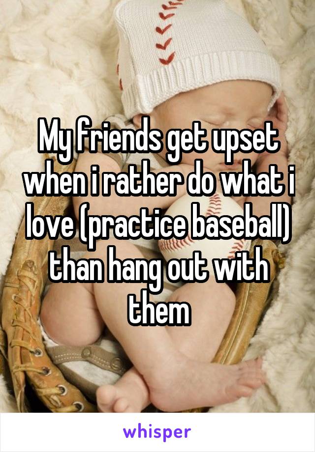 My friends get upset when i rather do what i love (practice baseball) than hang out with them