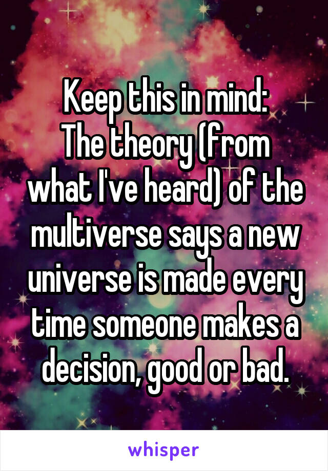Keep this in mind:
The theory (from what I've heard) of the multiverse says a new universe is made every time someone makes a decision, good or bad.