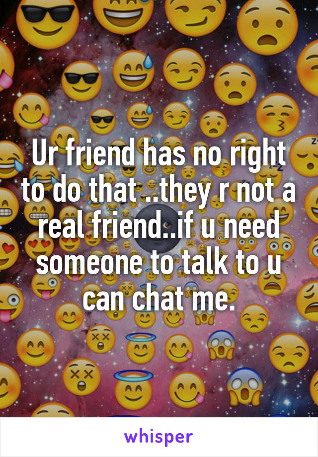 Ur friend has no right to do that ..they r not a real friend..if u need someone to talk to u can chat me.