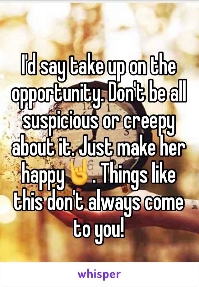 I'd say take up on the opportunity. Don't be all suspicious or creepy about it. Just make her happy🤘. Things like this don't always come to you!