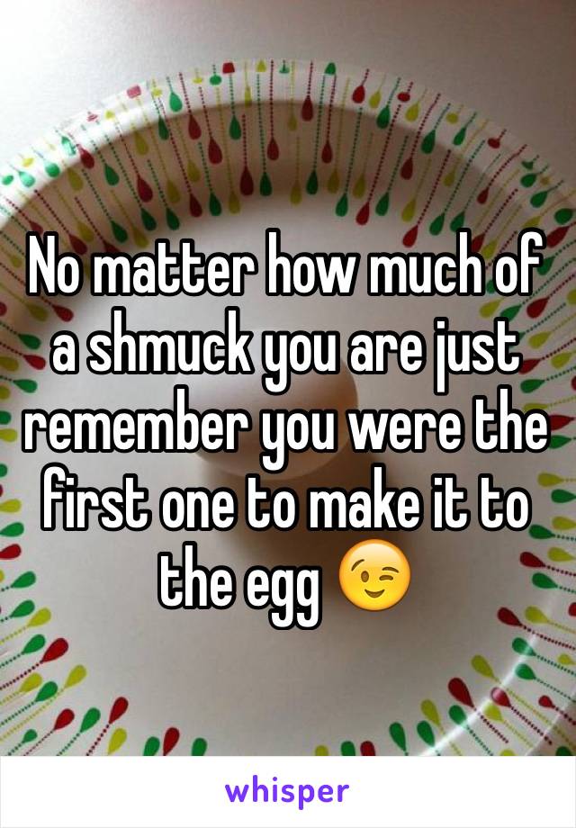 No matter how much of a shmuck you are just remember you were the first one to make it to the egg 😉