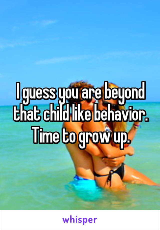 I guess you are beyond that child like behavior. Time to grow up.