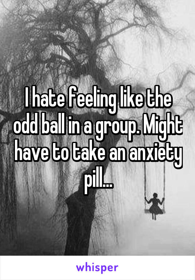 I hate feeling like the odd ball in a group. Might have to take an anxiety pill...