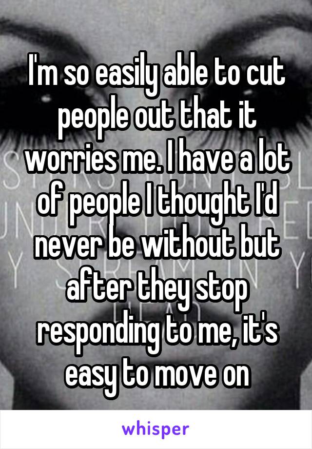I'm so easily able to cut people out that it worries me. I have a lot of people I thought I'd never be without but after they stop responding to me, it's easy to move on