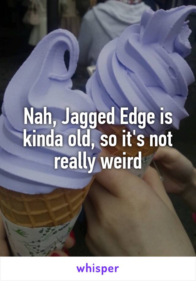 Nah, Jagged Edge is kinda old, so it's not really weird
