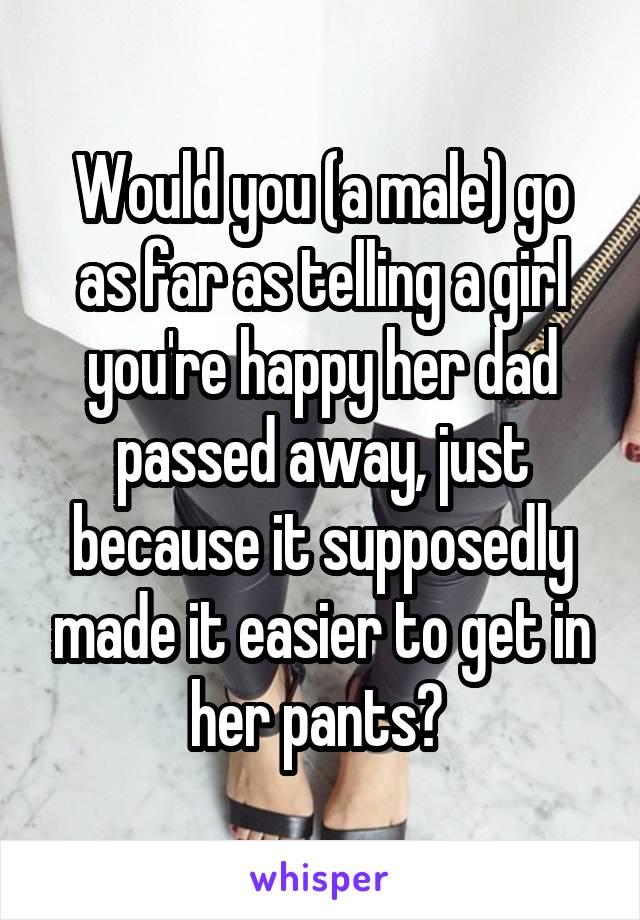Would you (a male) go as far as telling a girl you're happy her dad passed away, just because it supposedly made it easier to get in her pants? 