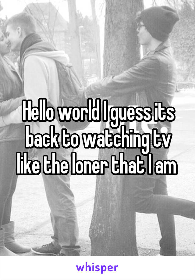 Hello world I guess its back to watching tv like the loner that I am 