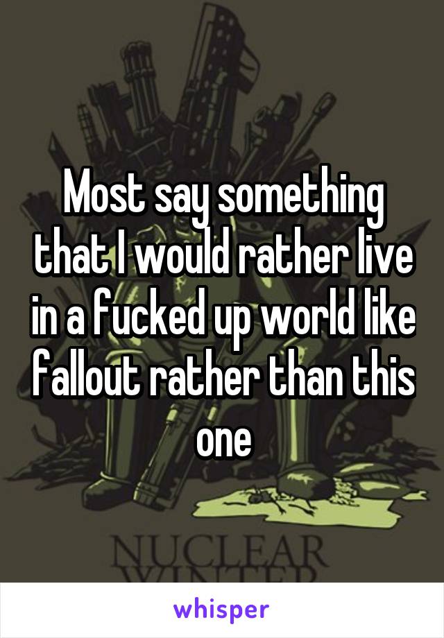 Most say something that I would rather live in a fucked up world like fallout rather than this one