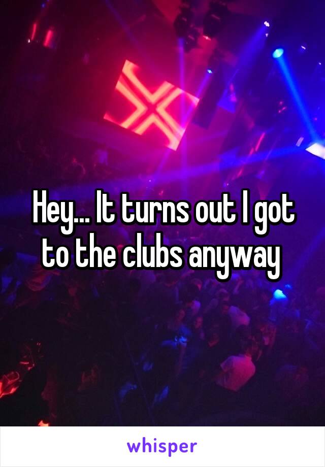 Hey... It turns out I got to the clubs anyway 