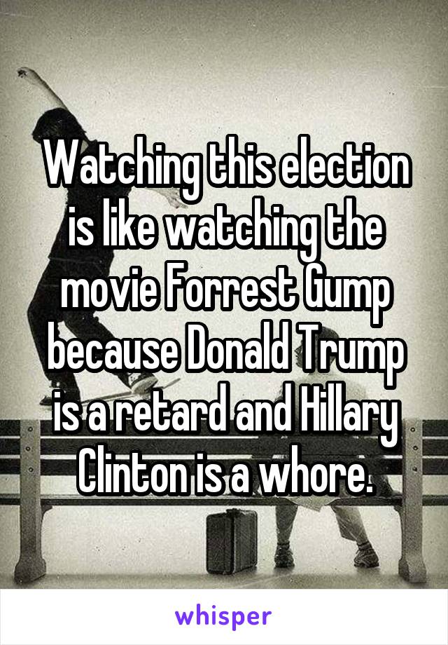 Watching this election is like watching the movie Forrest Gump because Donald Trump is a retard and Hillary Clinton is a whore.
