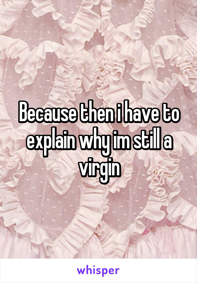 Because then i have to explain why im still a virgin