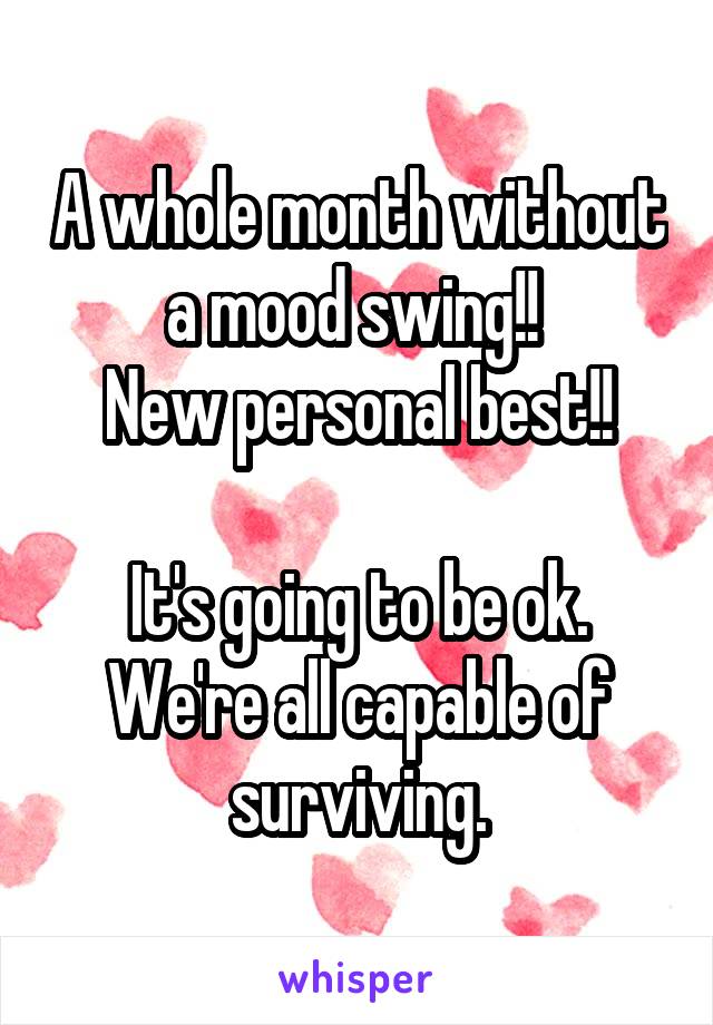 A whole month without a mood swing!! 
New personal best!!

It's going to be ok. We're all capable of surviving.