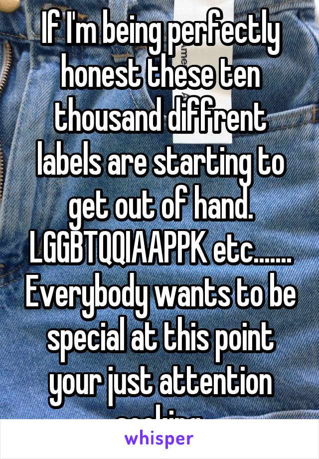 If I'm being perfectly honest these ten thousand diffrent labels are starting to get out of hand. LGGBTQQIAAPPK etc....... Everybody wants to be special at this point your just attention seeking.
