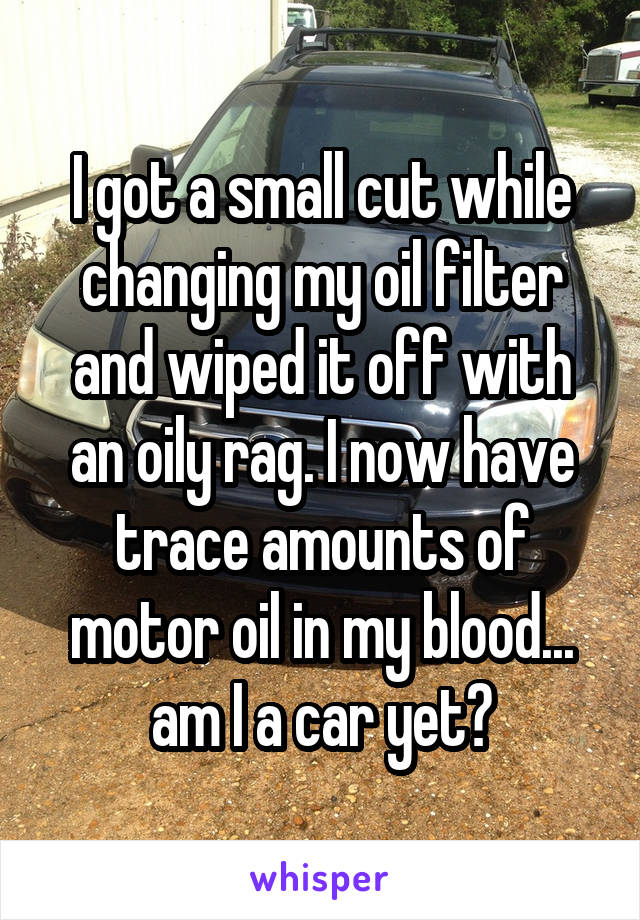 I got a small cut while changing my oil filter and wiped it off with an oily rag. I now have trace amounts of motor oil in my blood... am I a car yet?