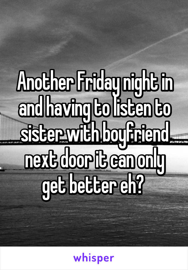 Another Friday night in and having to listen to sister with boyfriend next door it can only get better eh? 