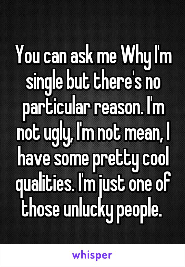You can ask me Why I'm single but there's no particular reason. I'm not ugly, I'm not mean, I have some pretty cool qualities. I'm just one of those unlucky people. 