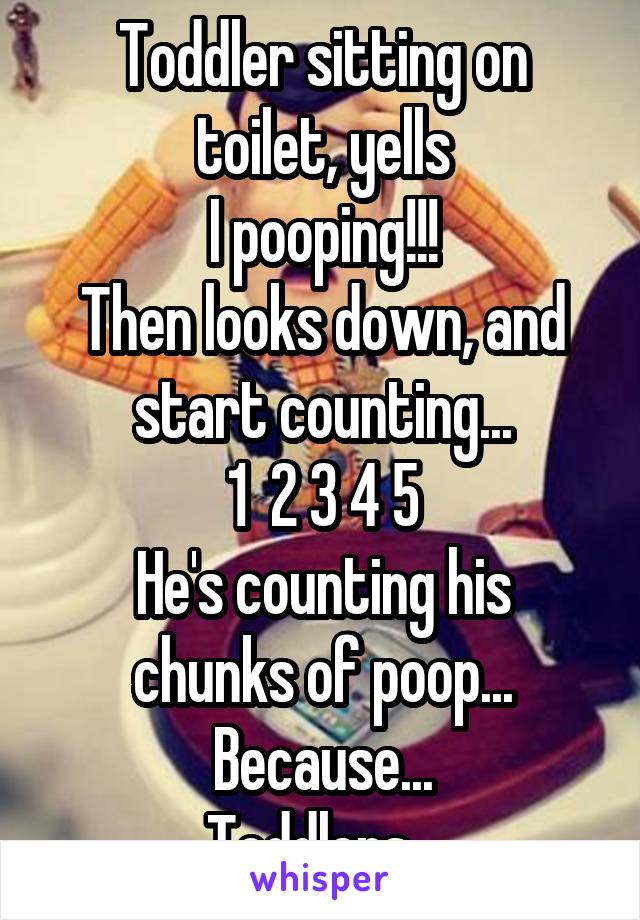 Toddler sitting on toilet, yells
I pooping!!!
Then looks down, and start counting...
1  2 3 4 5
He's counting his chunks of poop...
Because...
Toddlers...