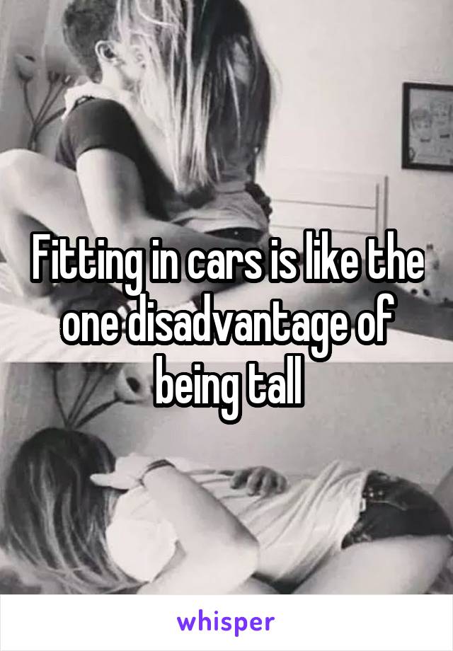Fitting in cars is like the one disadvantage of being tall