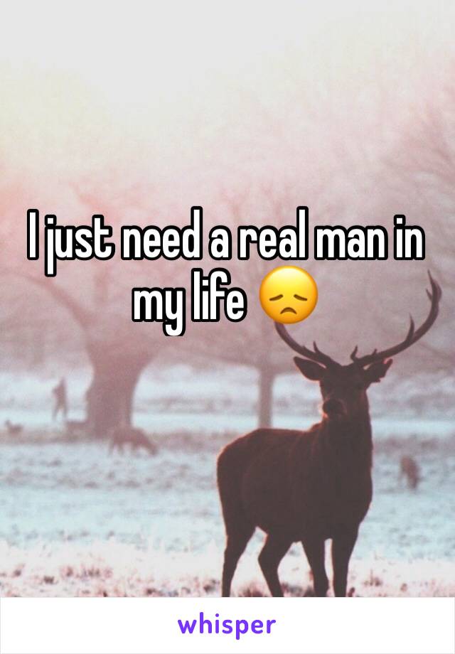 I just need a real man in my life 😞