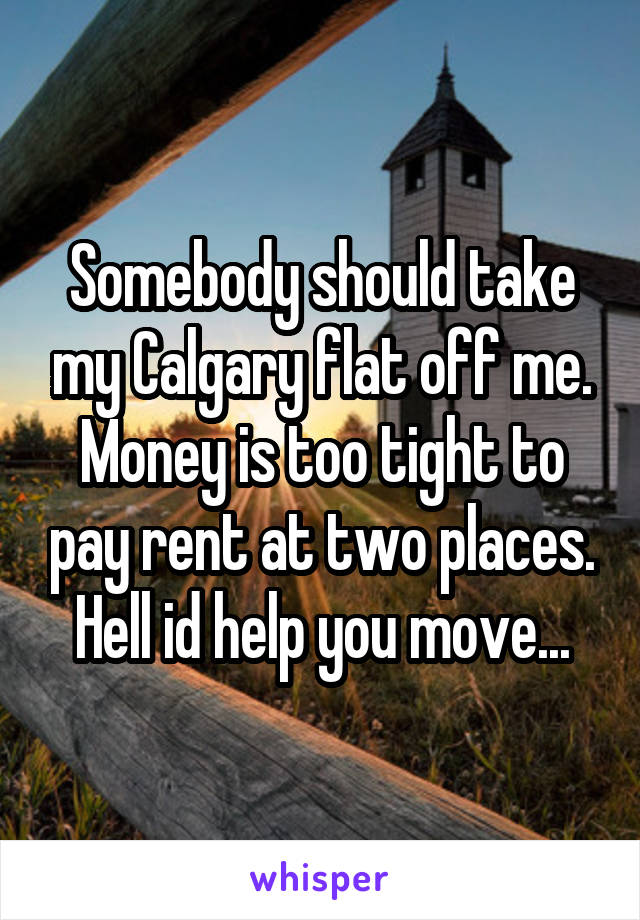 Somebody should take my Calgary flat off me. Money is too tight to pay rent at two places. Hell id help you move...