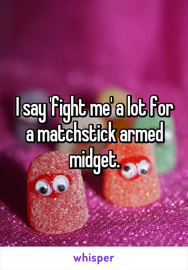 I say 'fight me' a lot for a matchstick armed midget.