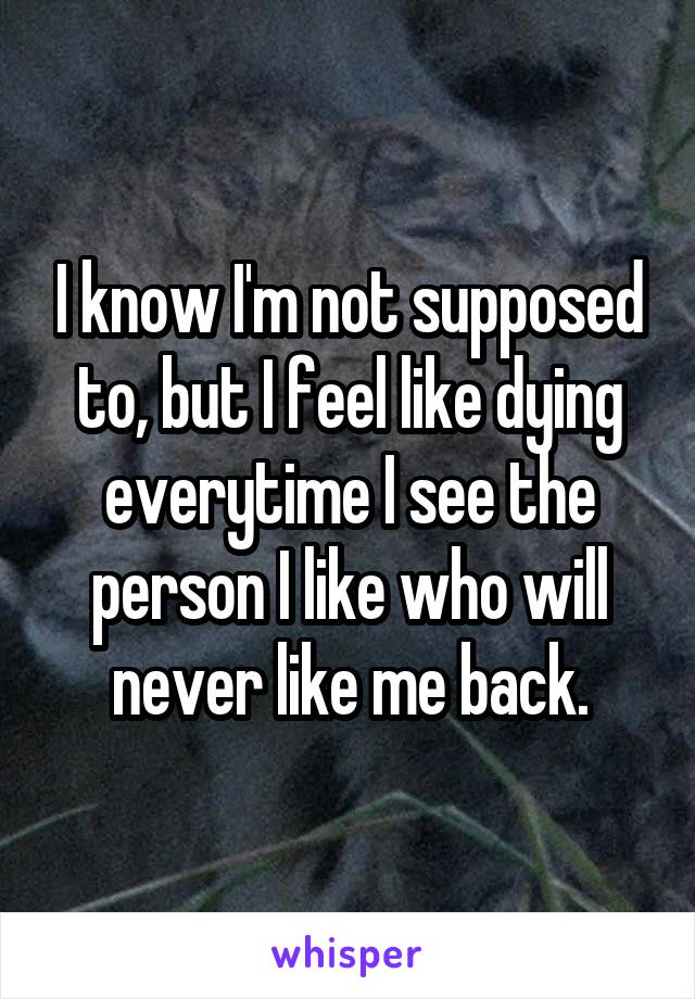 I know I'm not supposed to, but I feel like dying everytime I see the person I like who will never like me back.