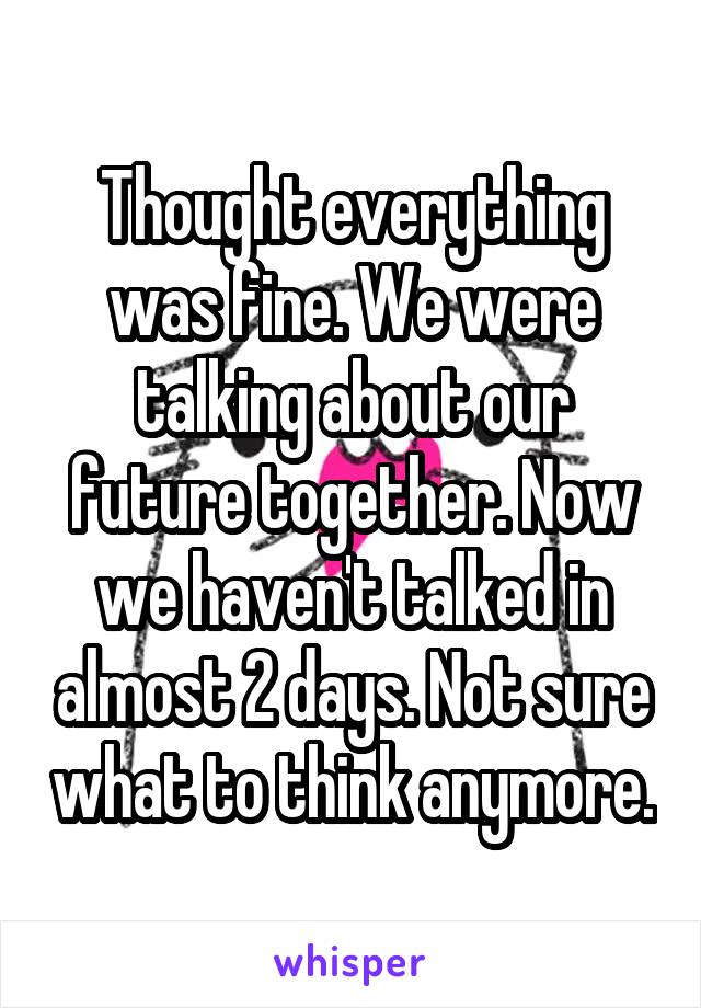 Thought everything was fine. We were talking about our future together. Now we haven't talked in almost 2 days. Not sure what to think anymore.