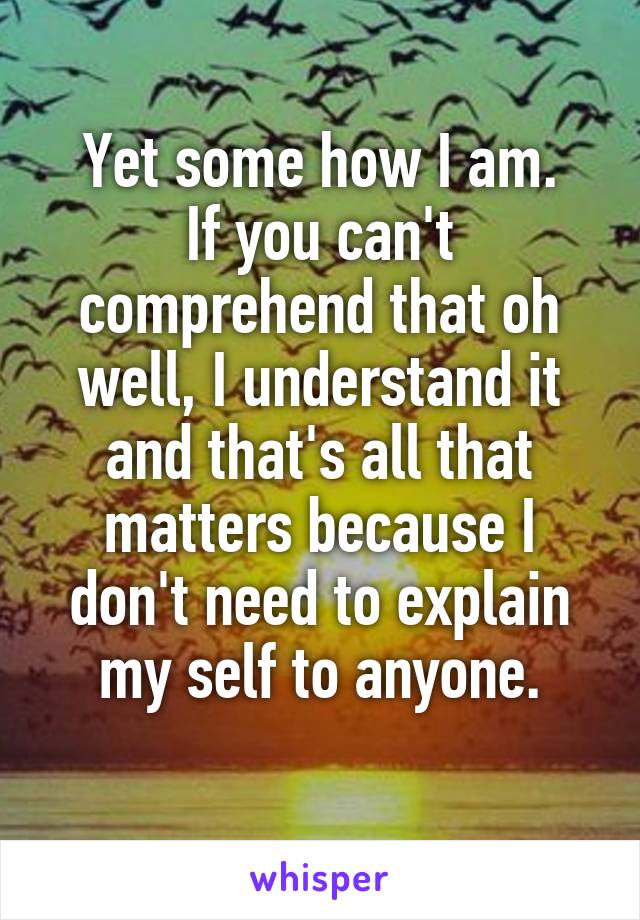 Yet some how I am.
If you can't comprehend that oh well, I understand it and that's all that matters because I don't need to explain my self to anyone.
