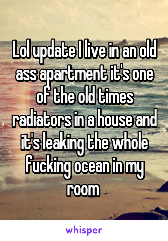Lol update I live in an old ass apartment it's one of the old times radiators in a house and it's leaking the whole fucking ocean in my room 