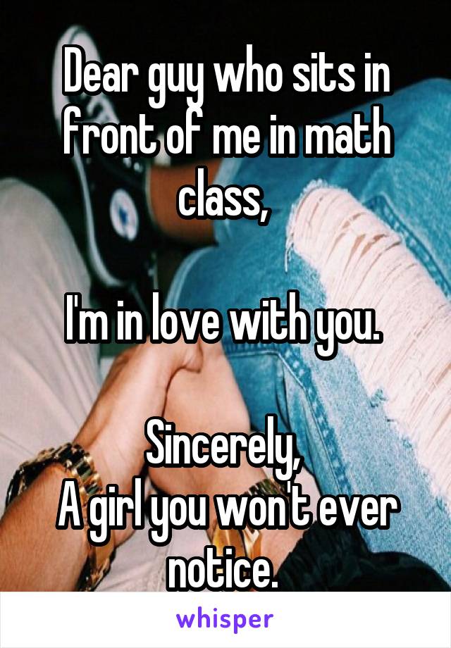 Dear guy who sits in front of me in math class, 

I'm in love with you. 

Sincerely, 
A girl you won't ever notice. 