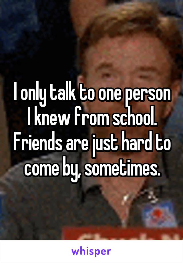 I only talk to one person I knew from school. Friends are just hard to come by, sometimes.