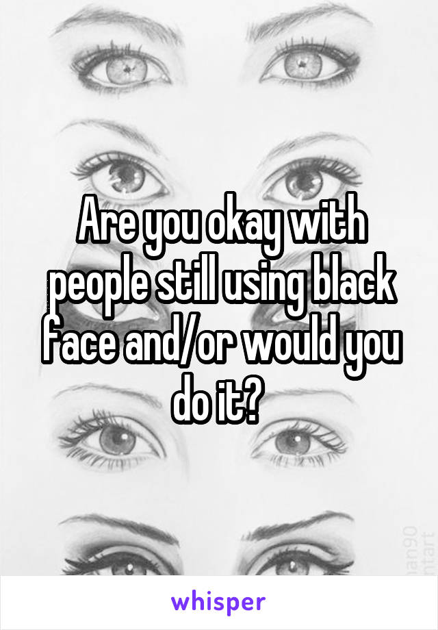 Are you okay with people still using black face and/or would you do it? 