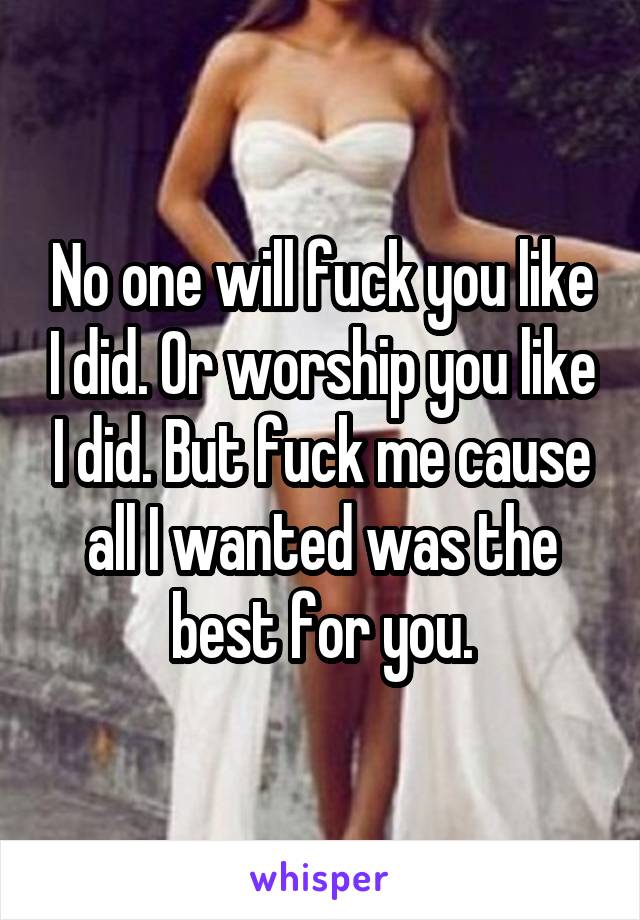 No one will fuck you like I did. Or worship you like I did. But fuck me cause all I wanted was the best for you.