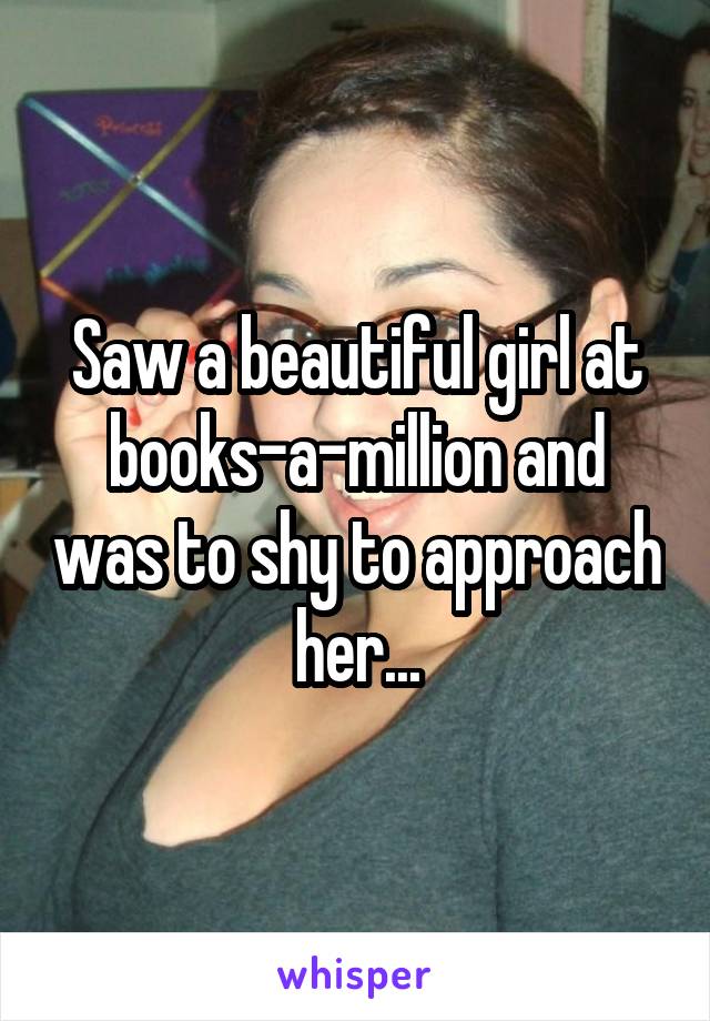 Saw a beautiful girl at books-a-million and was to shy to approach her...