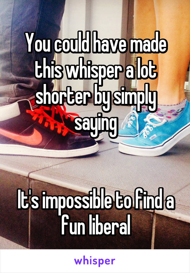 You could have made this whisper a lot shorter by simply saying


It's impossible to find a fun liberal