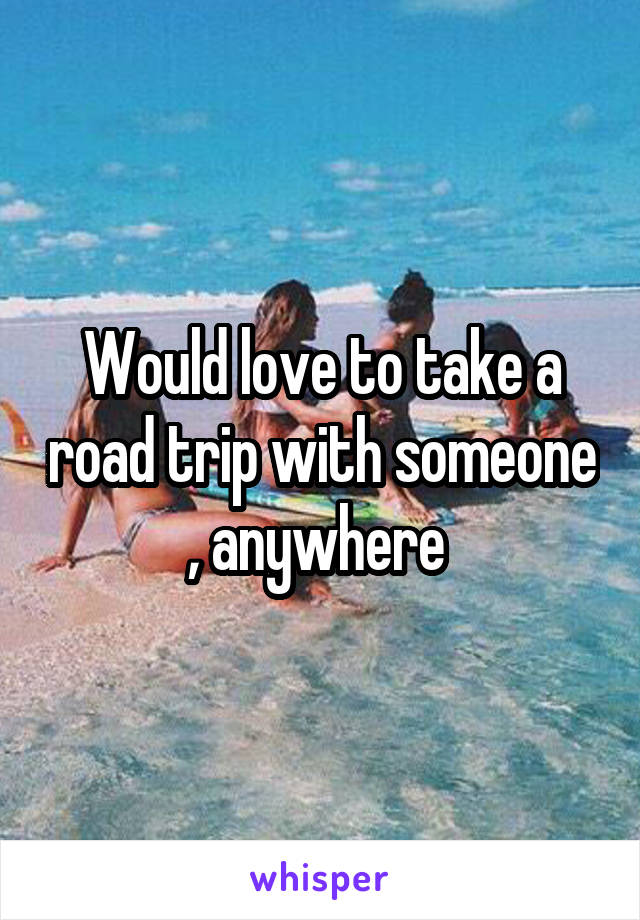 Would love to take a road trip with someone , anywhere 