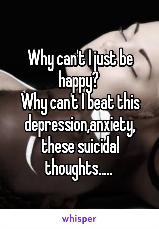 Why can't I just be happy? 
Why can't I beat this depression,anxiety, these suicidal thoughts..... 