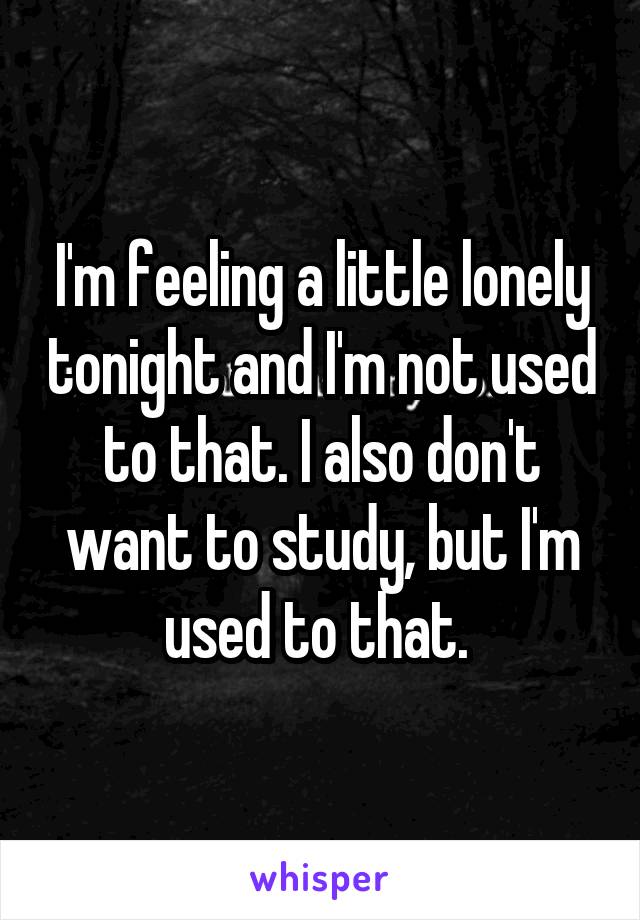 I'm feeling a little lonely tonight and I'm not used to that. I also don't want to study, but I'm used to that. 