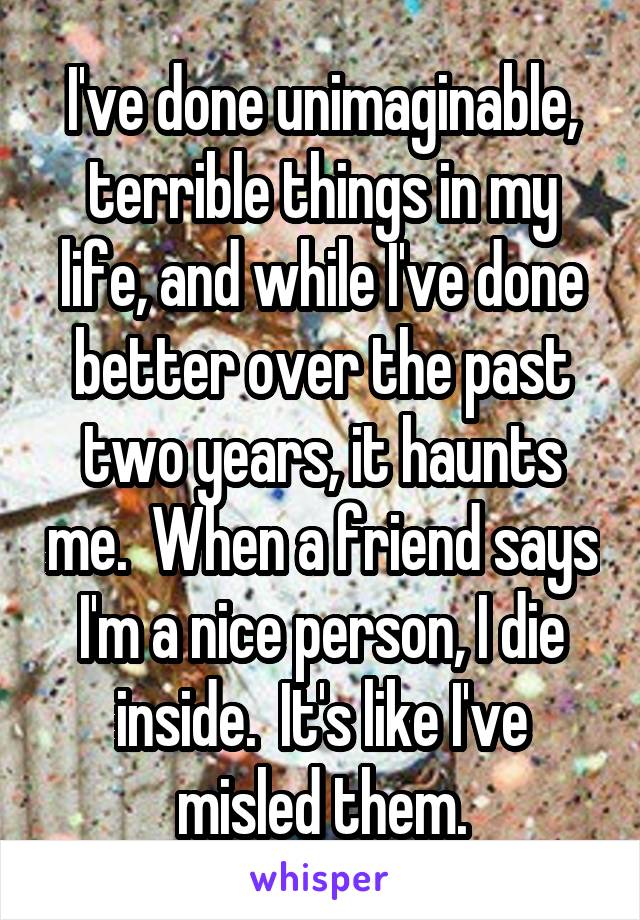 I've done unimaginable, terrible things in my life, and while I've done better over the past two years, it haunts me.  When a friend says I'm a nice person, I die inside.  It's like I've misled them.