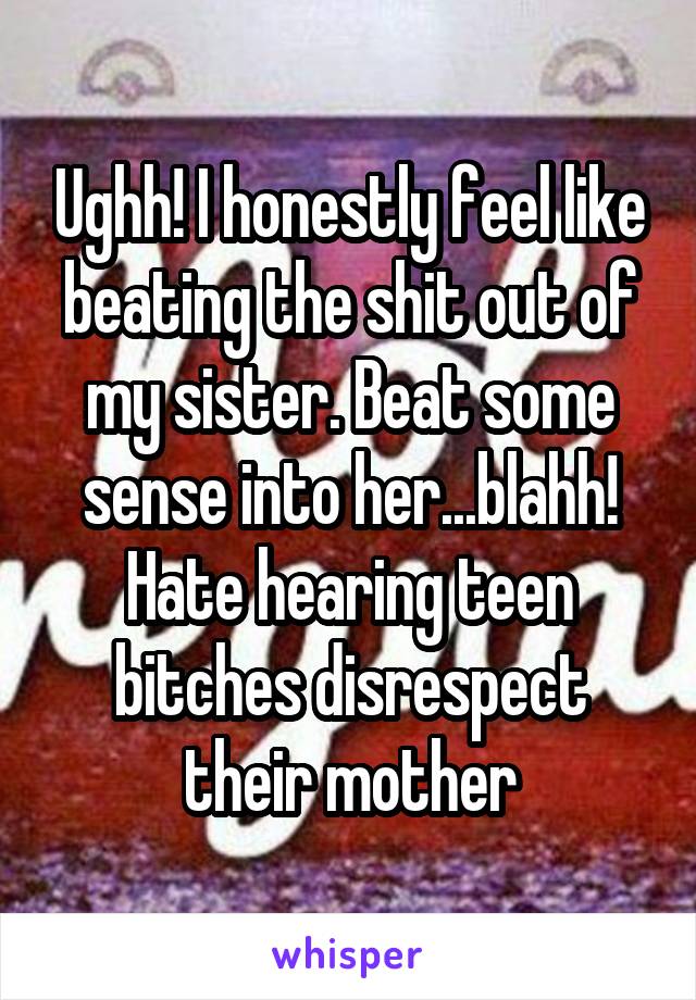 Ughh! I honestly feel like beating the shit out of my sister. Beat some sense into her...blahh! Hate hearing teen bitches disrespect their mother