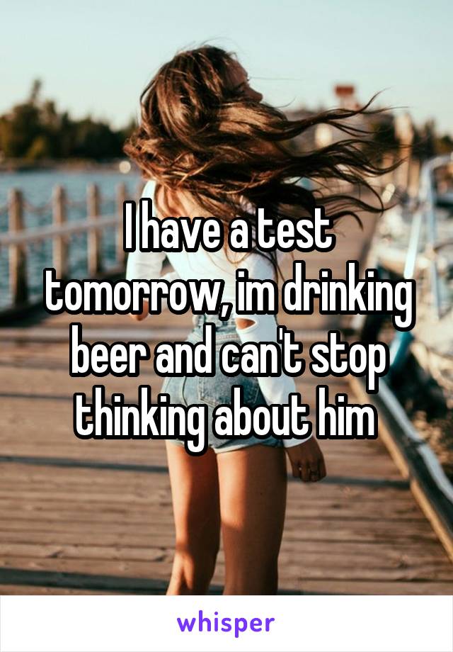 I have a test tomorrow, im drinking beer and can't stop thinking about him 