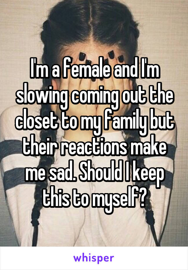 I'm a female and I'm slowing coming out the closet to my family but their reactions make me sad. Should I keep this to myself?
