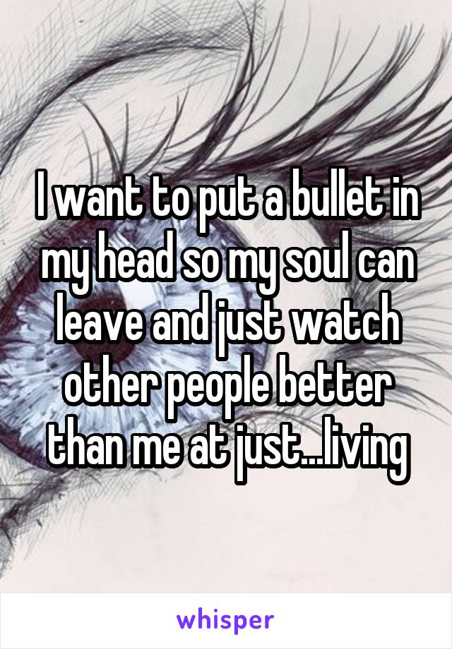 I want to put a bullet in my head so my soul can leave and just watch other people better than me at just...living
