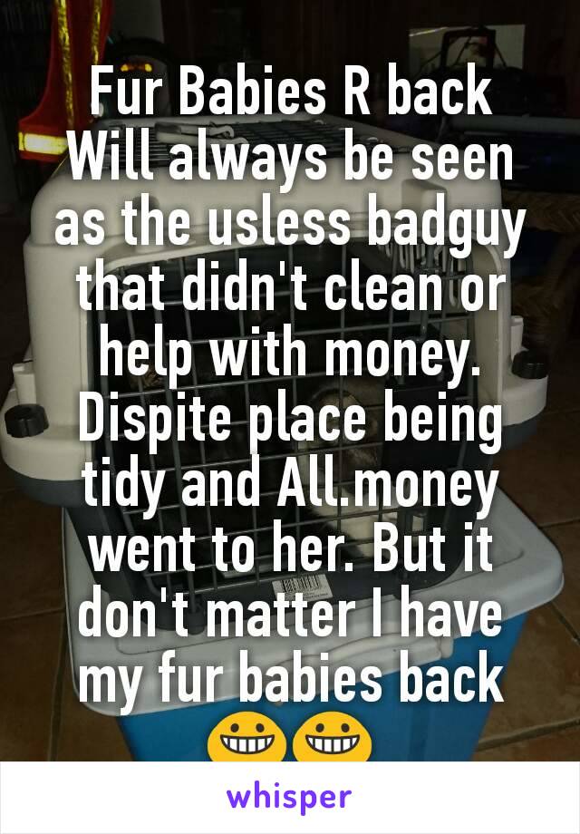 Fur Babies R back
Will always be seen as the usless badguy that didn't clean or help with money. Dispite place being tidy and All.money went to her. But it don't matter I have my fur babies back 😀😀